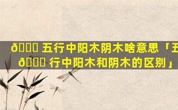 🐋 五行中阳木阴木啥意思「五 🐞 行中阳木和阴木的区别」